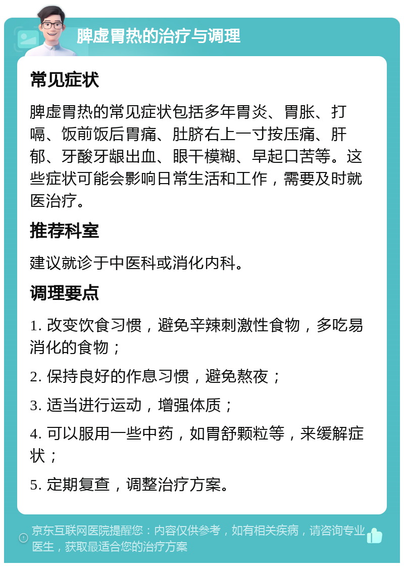 脾虚胃热的治疗与调理 常见症状 脾虚胃热的常见症状包括多年胃炎、胃胀、打嗝、饭前饭后胃痛、肚脐右上一寸按压痛、肝郁、牙酸牙龈出血、眼干模糊、早起口苦等。这些症状可能会影响日常生活和工作，需要及时就医治疗。 推荐科室 建议就诊于中医科或消化内科。 调理要点 1. 改变饮食习惯，避免辛辣刺激性食物，多吃易消化的食物； 2. 保持良好的作息习惯，避免熬夜； 3. 适当进行运动，增强体质； 4. 可以服用一些中药，如胃舒颗粒等，来缓解症状； 5. 定期复查，调整治疗方案。