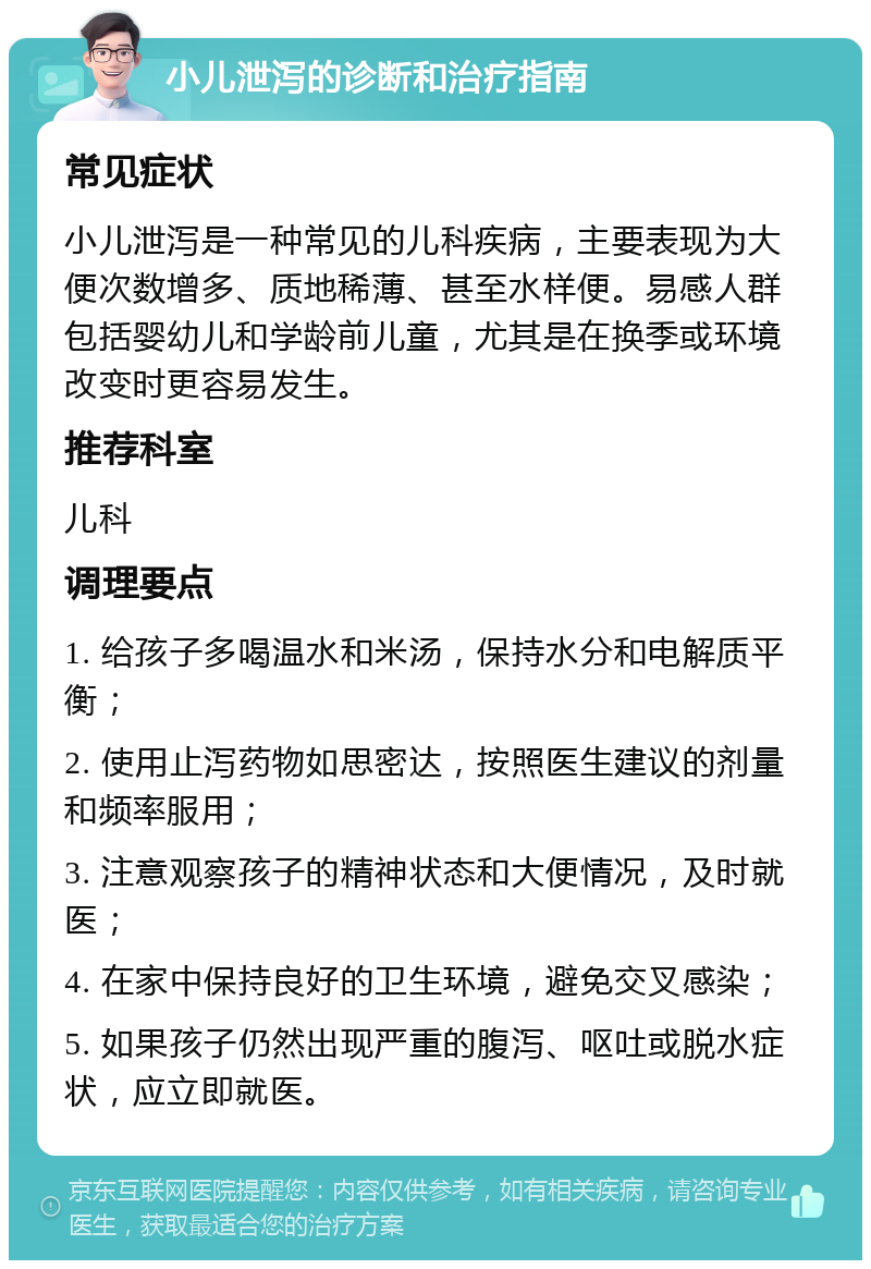 小儿泄泻的诊断和治疗指南 常见症状 小儿泄泻是一种常见的儿科疾病，主要表现为大便次数增多、质地稀薄、甚至水样便。易感人群包括婴幼儿和学龄前儿童，尤其是在换季或环境改变时更容易发生。 推荐科室 儿科 调理要点 1. 给孩子多喝温水和米汤，保持水分和电解质平衡； 2. 使用止泻药物如思密达，按照医生建议的剂量和频率服用； 3. 注意观察孩子的精神状态和大便情况，及时就医； 4. 在家中保持良好的卫生环境，避免交叉感染； 5. 如果孩子仍然出现严重的腹泻、呕吐或脱水症状，应立即就医。