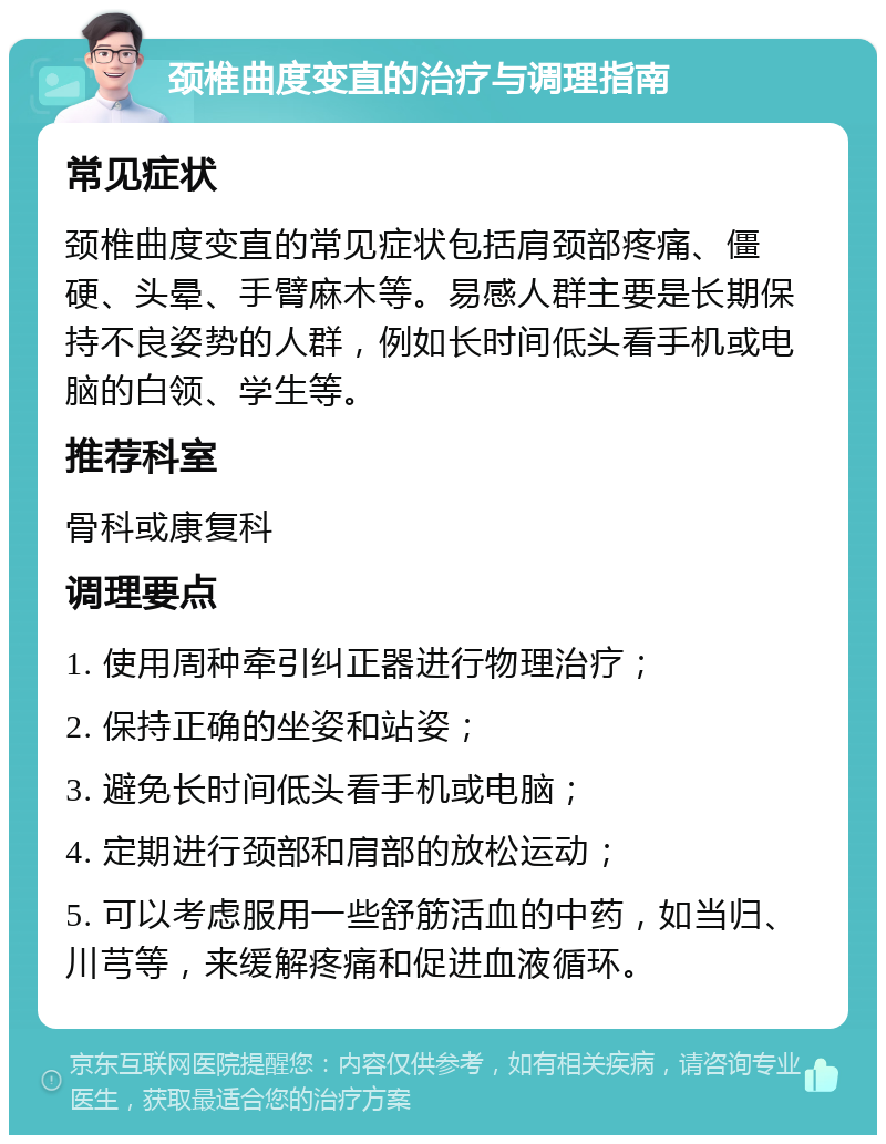 颈椎曲度变直的治疗与调理指南 常见症状 颈椎曲度变直的常见症状包括肩颈部疼痛、僵硬、头晕、手臂麻木等。易感人群主要是长期保持不良姿势的人群，例如长时间低头看手机或电脑的白领、学生等。 推荐科室 骨科或康复科 调理要点 1. 使用周种牵引纠正器进行物理治疗； 2. 保持正确的坐姿和站姿； 3. 避免长时间低头看手机或电脑； 4. 定期进行颈部和肩部的放松运动； 5. 可以考虑服用一些舒筋活血的中药，如当归、川芎等，来缓解疼痛和促进血液循环。