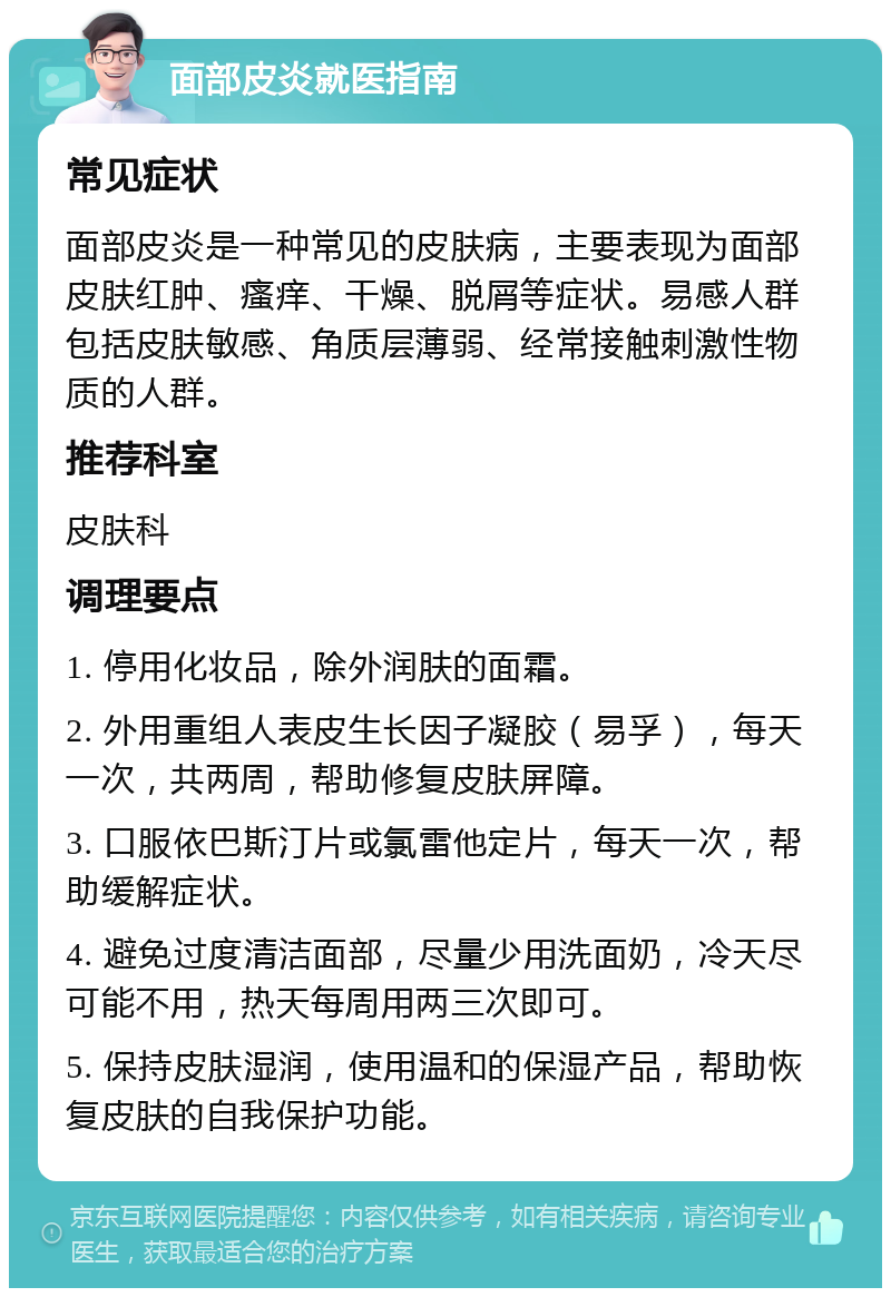 面部皮炎就医指南 常见症状 面部皮炎是一种常见的皮肤病，主要表现为面部皮肤红肿、瘙痒、干燥、脱屑等症状。易感人群包括皮肤敏感、角质层薄弱、经常接触刺激性物质的人群。 推荐科室 皮肤科 调理要点 1. 停用化妆品，除外润肤的面霜。 2. 外用重组人表皮生长因子凝胶（易孚），每天一次，共两周，帮助修复皮肤屏障。 3. 口服依巴斯汀片或氯雷他定片，每天一次，帮助缓解症状。 4. 避免过度清洁面部，尽量少用洗面奶，冷天尽可能不用，热天每周用两三次即可。 5. 保持皮肤湿润，使用温和的保湿产品，帮助恢复皮肤的自我保护功能。