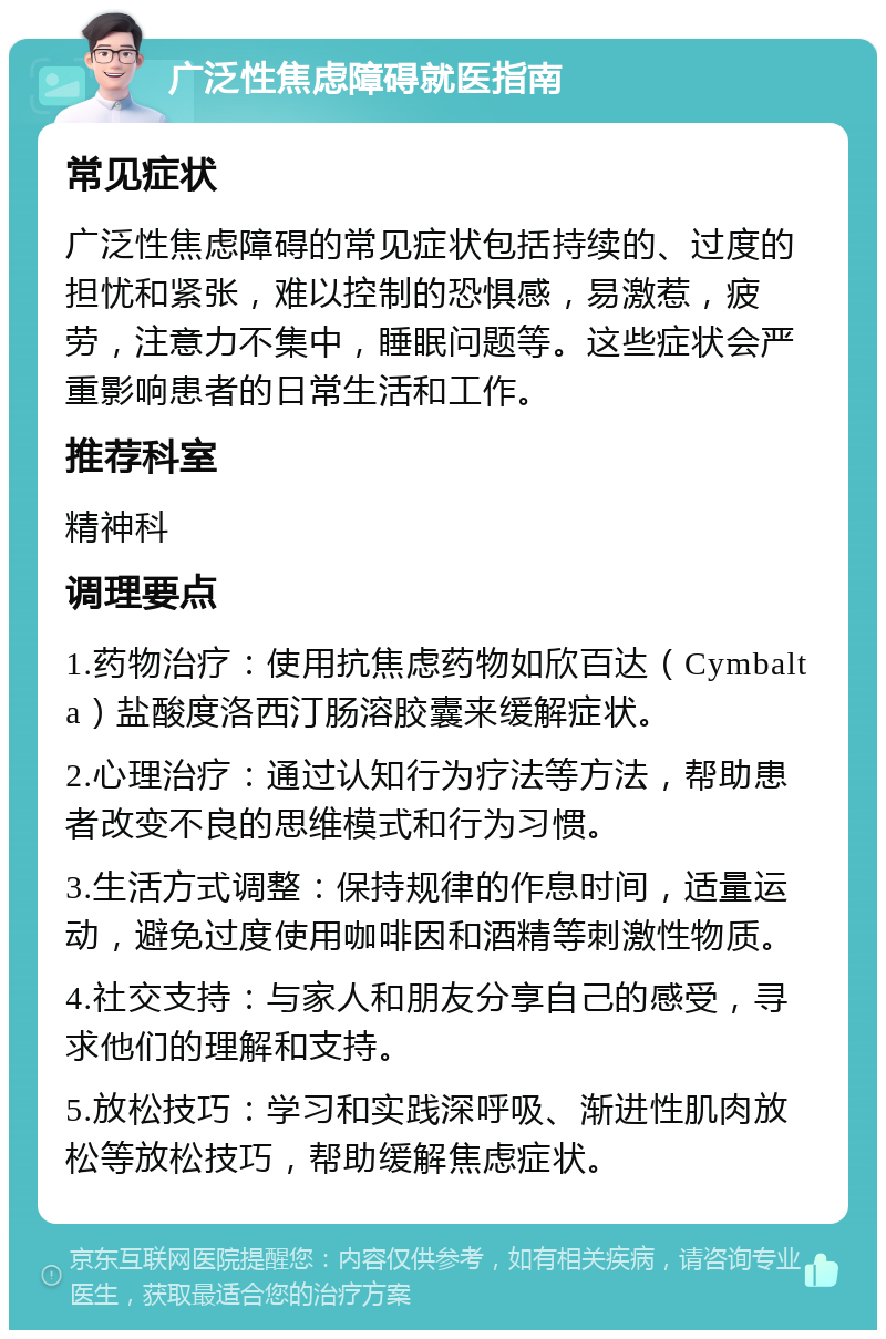 广泛性焦虑障碍就医指南 常见症状 广泛性焦虑障碍的常见症状包括持续的、过度的担忧和紧张，难以控制的恐惧感，易激惹，疲劳，注意力不集中，睡眠问题等。这些症状会严重影响患者的日常生活和工作。 推荐科室 精神科 调理要点 1.药物治疗：使用抗焦虑药物如欣百达（Cymbalta）盐酸度洛西汀肠溶胶囊来缓解症状。 2.心理治疗：通过认知行为疗法等方法，帮助患者改变不良的思维模式和行为习惯。 3.生活方式调整：保持规律的作息时间，适量运动，避免过度使用咖啡因和酒精等刺激性物质。 4.社交支持：与家人和朋友分享自己的感受，寻求他们的理解和支持。 5.放松技巧：学习和实践深呼吸、渐进性肌肉放松等放松技巧，帮助缓解焦虑症状。