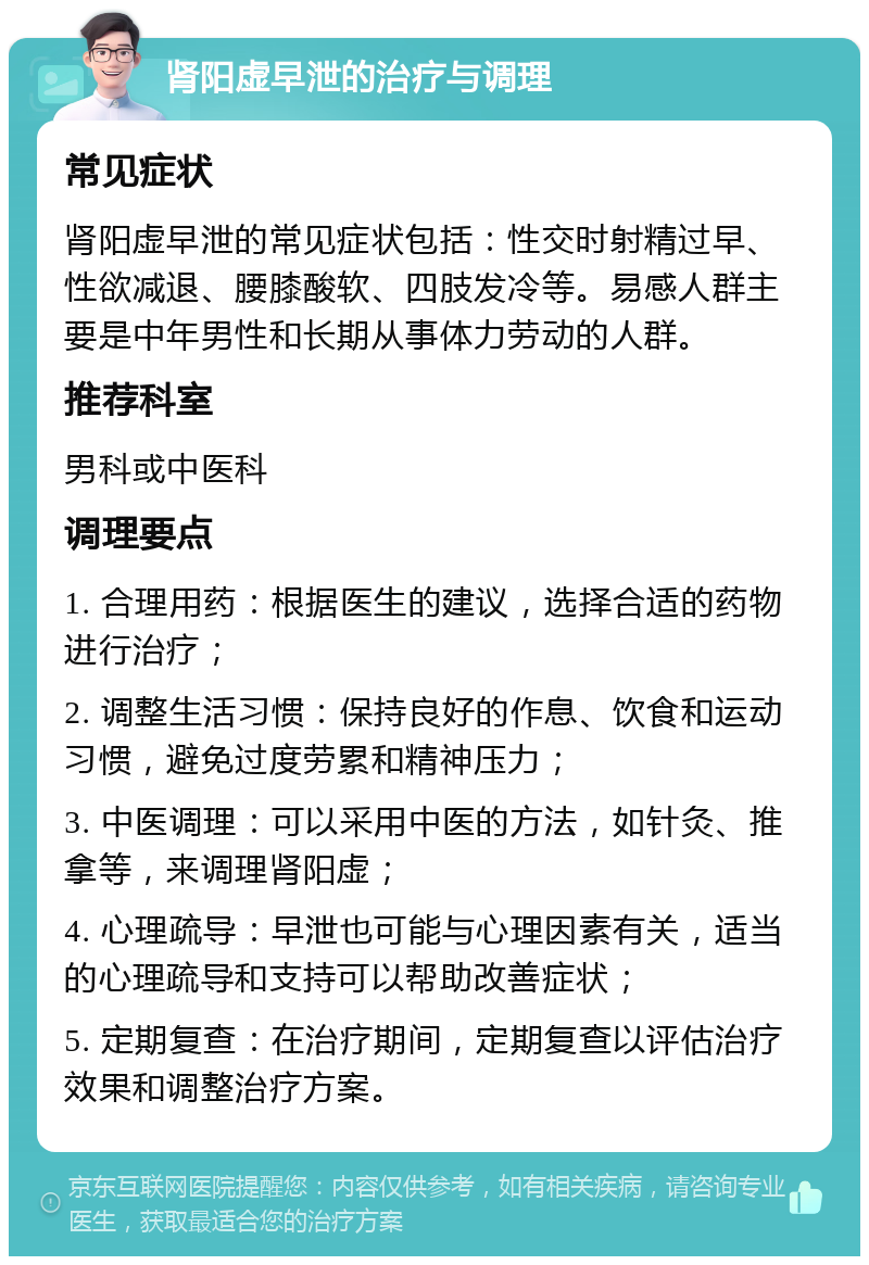 肾阳虚早泄的治疗与调理 常见症状 肾阳虚早泄的常见症状包括：性交时射精过早、性欲减退、腰膝酸软、四肢发冷等。易感人群主要是中年男性和长期从事体力劳动的人群。 推荐科室 男科或中医科 调理要点 1. 合理用药：根据医生的建议，选择合适的药物进行治疗； 2. 调整生活习惯：保持良好的作息、饮食和运动习惯，避免过度劳累和精神压力； 3. 中医调理：可以采用中医的方法，如针灸、推拿等，来调理肾阳虚； 4. 心理疏导：早泄也可能与心理因素有关，适当的心理疏导和支持可以帮助改善症状； 5. 定期复查：在治疗期间，定期复查以评估治疗效果和调整治疗方案。