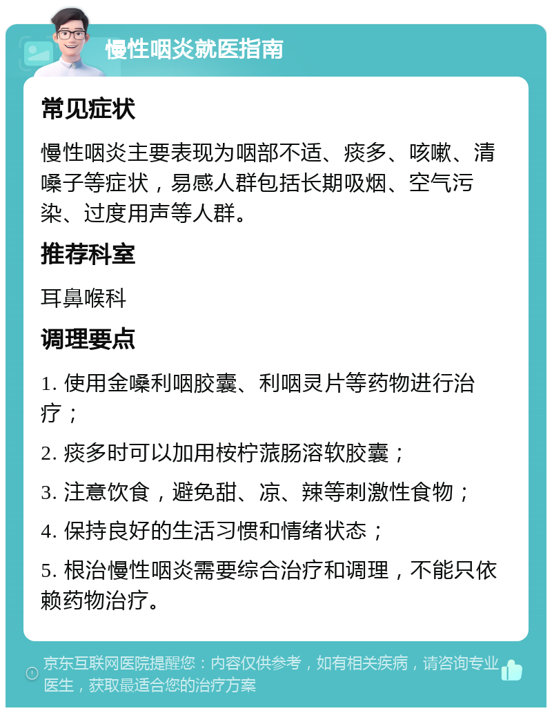 慢性咽炎就医指南 常见症状 慢性咽炎主要表现为咽部不适、痰多、咳嗽、清嗓子等症状，易感人群包括长期吸烟、空气污染、过度用声等人群。 推荐科室 耳鼻喉科 调理要点 1. 使用金嗓利咽胶囊、利咽灵片等药物进行治疗； 2. 痰多时可以加用桉柠蒎肠溶软胶囊； 3. 注意饮食，避免甜、凉、辣等刺激性食物； 4. 保持良好的生活习惯和情绪状态； 5. 根治慢性咽炎需要综合治疗和调理，不能只依赖药物治疗。