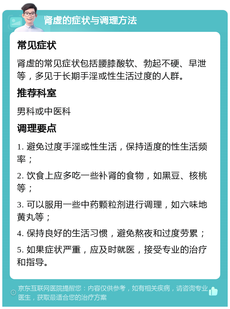 肾虚的症状与调理方法 常见症状 肾虚的常见症状包括腰膝酸软、勃起不硬、早泄等，多见于长期手淫或性生活过度的人群。 推荐科室 男科或中医科 调理要点 1. 避免过度手淫或性生活，保持适度的性生活频率； 2. 饮食上应多吃一些补肾的食物，如黑豆、核桃等； 3. 可以服用一些中药颗粒剂进行调理，如六味地黄丸等； 4. 保持良好的生活习惯，避免熬夜和过度劳累； 5. 如果症状严重，应及时就医，接受专业的治疗和指导。