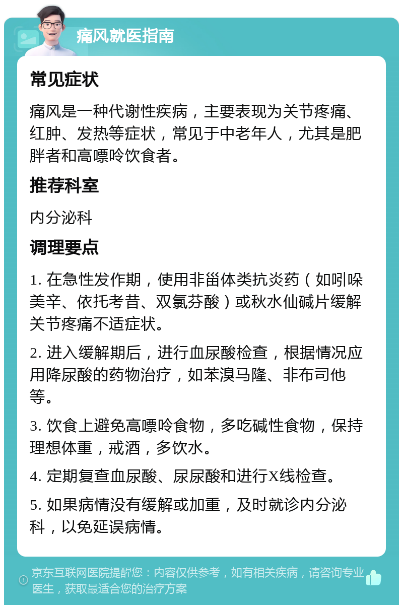 痛风就医指南 常见症状 痛风是一种代谢性疾病，主要表现为关节疼痛、红肿、发热等症状，常见于中老年人，尤其是肥胖者和高嘌呤饮食者。 推荐科室 内分泌科 调理要点 1. 在急性发作期，使用非甾体类抗炎药（如吲哚美辛、依托考昔、双氯芬酸）或秋水仙碱片缓解关节疼痛不适症状。 2. 进入缓解期后，进行血尿酸检查，根据情况应用降尿酸的药物治疗，如苯溴马隆、非布司他等。 3. 饮食上避免高嘌呤食物，多吃碱性食物，保持理想体重，戒酒，多饮水。 4. 定期复查血尿酸、尿尿酸和进行X线检查。 5. 如果病情没有缓解或加重，及时就诊内分泌科，以免延误病情。