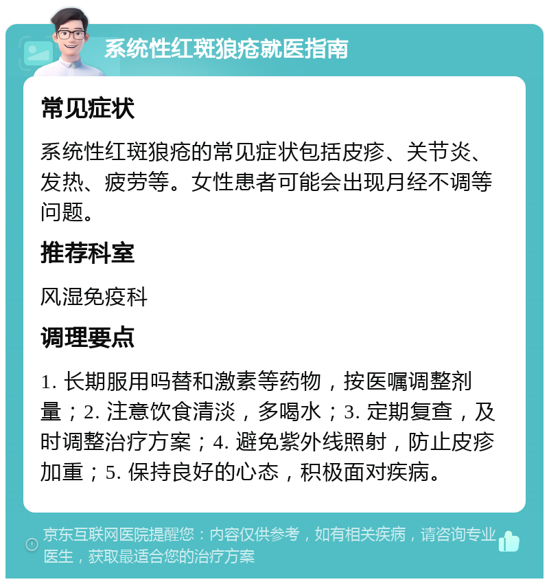 系统性红斑狼疮就医指南 常见症状 系统性红斑狼疮的常见症状包括皮疹、关节炎、发热、疲劳等。女性患者可能会出现月经不调等问题。 推荐科室 风湿免疫科 调理要点 1. 长期服用吗替和激素等药物，按医嘱调整剂量；2. 注意饮食清淡，多喝水；3. 定期复查，及时调整治疗方案；4. 避免紫外线照射，防止皮疹加重；5. 保持良好的心态，积极面对疾病。