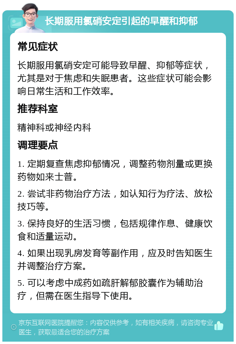 长期服用氯硝安定引起的早醒和抑郁 常见症状 长期服用氯硝安定可能导致早醒、抑郁等症状，尤其是对于焦虑和失眠患者。这些症状可能会影响日常生活和工作效率。 推荐科室 精神科或神经内科 调理要点 1. 定期复查焦虑抑郁情况，调整药物剂量或更换药物如来士普。 2. 尝试非药物治疗方法，如认知行为疗法、放松技巧等。 3. 保持良好的生活习惯，包括规律作息、健康饮食和适量运动。 4. 如果出现乳房发育等副作用，应及时告知医生并调整治疗方案。 5. 可以考虑中成药如疏肝解郁胶囊作为辅助治疗，但需在医生指导下使用。