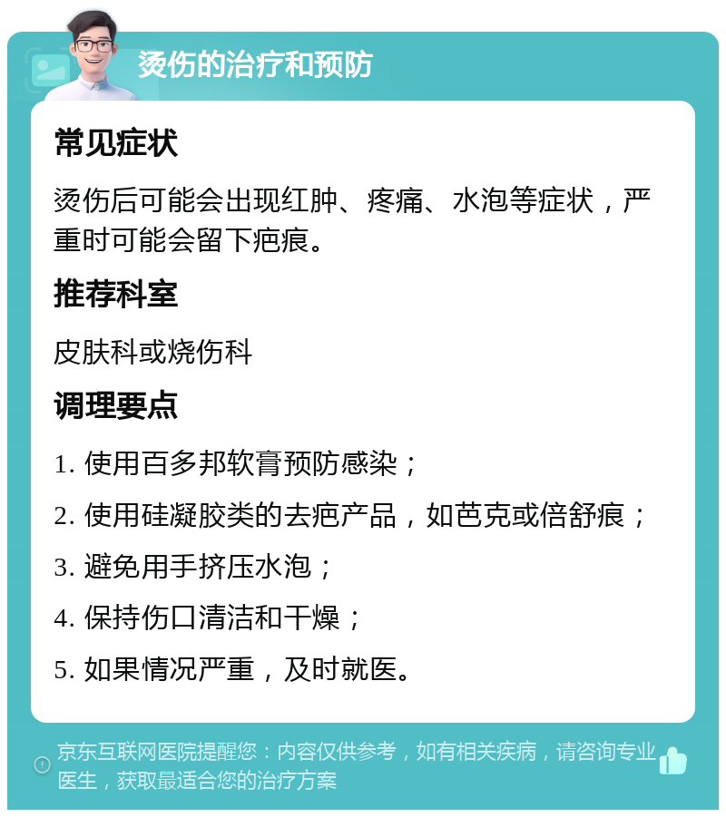 烫伤的治疗和预防 常见症状 烫伤后可能会出现红肿、疼痛、水泡等症状，严重时可能会留下疤痕。 推荐科室 皮肤科或烧伤科 调理要点 1. 使用百多邦软膏预防感染； 2. 使用硅凝胶类的去疤产品，如芭克或倍舒痕； 3. 避免用手挤压水泡； 4. 保持伤口清洁和干燥； 5. 如果情况严重，及时就医。