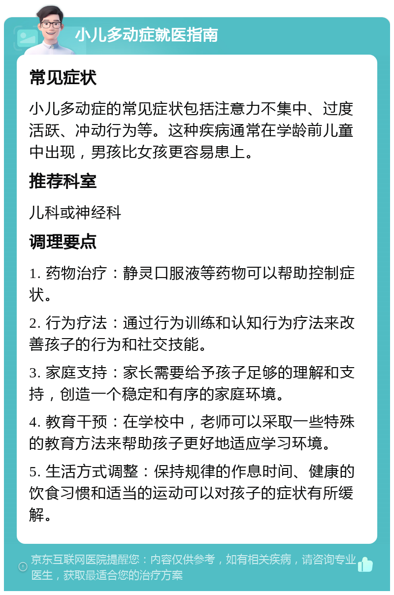 小儿多动症就医指南 常见症状 小儿多动症的常见症状包括注意力不集中、过度活跃、冲动行为等。这种疾病通常在学龄前儿童中出现，男孩比女孩更容易患上。 推荐科室 儿科或神经科 调理要点 1. 药物治疗：静灵口服液等药物可以帮助控制症状。 2. 行为疗法：通过行为训练和认知行为疗法来改善孩子的行为和社交技能。 3. 家庭支持：家长需要给予孩子足够的理解和支持，创造一个稳定和有序的家庭环境。 4. 教育干预：在学校中，老师可以采取一些特殊的教育方法来帮助孩子更好地适应学习环境。 5. 生活方式调整：保持规律的作息时间、健康的饮食习惯和适当的运动可以对孩子的症状有所缓解。