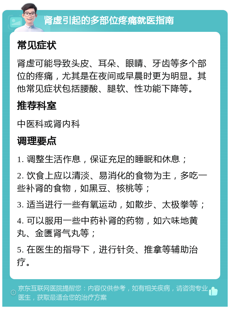 肾虚引起的多部位疼痛就医指南 常见症状 肾虚可能导致头皮、耳朵、眼睛、牙齿等多个部位的疼痛，尤其是在夜间或早晨时更为明显。其他常见症状包括腰酸、腿软、性功能下降等。 推荐科室 中医科或肾内科 调理要点 1. 调整生活作息，保证充足的睡眠和休息； 2. 饮食上应以清淡、易消化的食物为主，多吃一些补肾的食物，如黑豆、核桃等； 3. 适当进行一些有氧运动，如散步、太极拳等； 4. 可以服用一些中药补肾的药物，如六味地黄丸、金匮肾气丸等； 5. 在医生的指导下，进行针灸、推拿等辅助治疗。