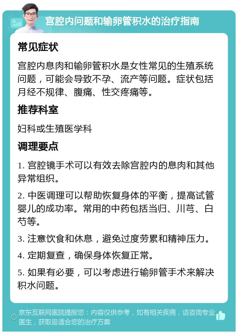 宫腔内问题和输卵管积水的治疗指南 常见症状 宫腔内息肉和输卵管积水是女性常见的生殖系统问题，可能会导致不孕、流产等问题。症状包括月经不规律、腹痛、性交疼痛等。 推荐科室 妇科或生殖医学科 调理要点 1. 宫腔镜手术可以有效去除宫腔内的息肉和其他异常组织。 2. 中医调理可以帮助恢复身体的平衡，提高试管婴儿的成功率。常用的中药包括当归、川芎、白芍等。 3. 注意饮食和休息，避免过度劳累和精神压力。 4. 定期复查，确保身体恢复正常。 5. 如果有必要，可以考虑进行输卵管手术来解决积水问题。