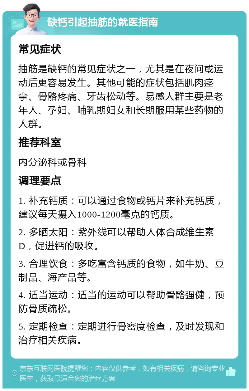 缺钙引起抽筋的就医指南 常见症状 抽筋是缺钙的常见症状之一，尤其是在夜间或运动后更容易发生。其他可能的症状包括肌肉痉挛、骨骼疼痛、牙齿松动等。易感人群主要是老年人、孕妇、哺乳期妇女和长期服用某些药物的人群。 推荐科室 内分泌科或骨科 调理要点 1. 补充钙质：可以通过食物或钙片来补充钙质，建议每天摄入1000-1200毫克的钙质。 2. 多晒太阳：紫外线可以帮助人体合成维生素D，促进钙的吸收。 3. 合理饮食：多吃富含钙质的食物，如牛奶、豆制品、海产品等。 4. 适当运动：适当的运动可以帮助骨骼强健，预防骨质疏松。 5. 定期检查：定期进行骨密度检查，及时发现和治疗相关疾病。