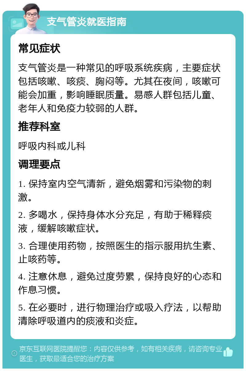 支气管炎就医指南 常见症状 支气管炎是一种常见的呼吸系统疾病，主要症状包括咳嗽、咳痰、胸闷等。尤其在夜间，咳嗽可能会加重，影响睡眠质量。易感人群包括儿童、老年人和免疫力较弱的人群。 推荐科室 呼吸内科或儿科 调理要点 1. 保持室内空气清新，避免烟雾和污染物的刺激。 2. 多喝水，保持身体水分充足，有助于稀释痰液，缓解咳嗽症状。 3. 合理使用药物，按照医生的指示服用抗生素、止咳药等。 4. 注意休息，避免过度劳累，保持良好的心态和作息习惯。 5. 在必要时，进行物理治疗或吸入疗法，以帮助清除呼吸道内的痰液和炎症。