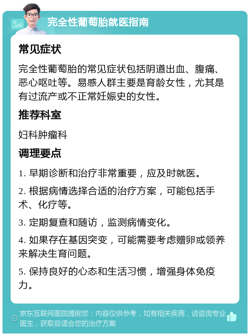 完全性葡萄胎就医指南 常见症状 完全性葡萄胎的常见症状包括阴道出血、腹痛、恶心呕吐等。易感人群主要是育龄女性，尤其是有过流产或不正常妊娠史的女性。 推荐科室 妇科肿瘤科 调理要点 1. 早期诊断和治疗非常重要，应及时就医。 2. 根据病情选择合适的治疗方案，可能包括手术、化疗等。 3. 定期复查和随访，监测病情变化。 4. 如果存在基因突变，可能需要考虑赠卵或领养来解决生育问题。 5. 保持良好的心态和生活习惯，增强身体免疫力。