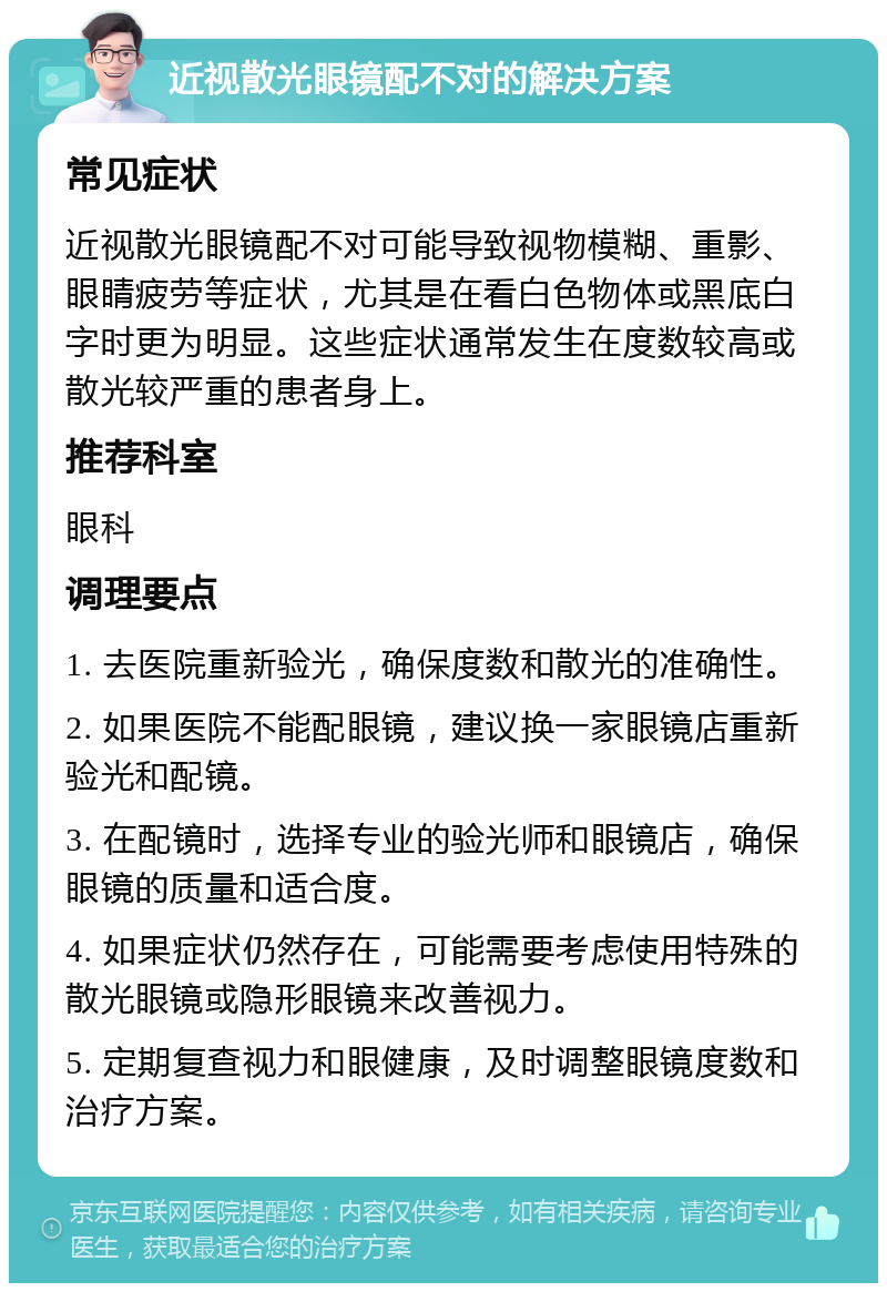 近视散光眼镜配不对的解决方案 常见症状 近视散光眼镜配不对可能导致视物模糊、重影、眼睛疲劳等症状，尤其是在看白色物体或黑底白字时更为明显。这些症状通常发生在度数较高或散光较严重的患者身上。 推荐科室 眼科 调理要点 1. 去医院重新验光，确保度数和散光的准确性。 2. 如果医院不能配眼镜，建议换一家眼镜店重新验光和配镜。 3. 在配镜时，选择专业的验光师和眼镜店，确保眼镜的质量和适合度。 4. 如果症状仍然存在，可能需要考虑使用特殊的散光眼镜或隐形眼镜来改善视力。 5. 定期复查视力和眼健康，及时调整眼镜度数和治疗方案。