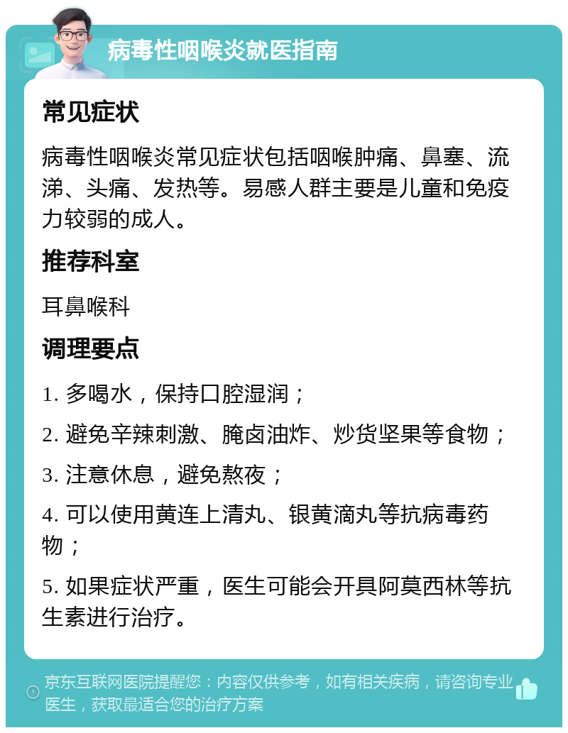 病毒性咽喉炎就医指南 常见症状 病毒性咽喉炎常见症状包括咽喉肿痛、鼻塞、流涕、头痛、发热等。易感人群主要是儿童和免疫力较弱的成人。 推荐科室 耳鼻喉科 调理要点 1. 多喝水，保持口腔湿润； 2. 避免辛辣刺激、腌卤油炸、炒货坚果等食物； 3. 注意休息，避免熬夜； 4. 可以使用黄连上清丸、银黄滴丸等抗病毒药物； 5. 如果症状严重，医生可能会开具阿莫西林等抗生素进行治疗。