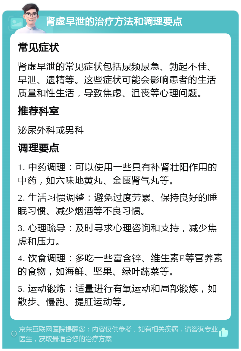 肾虚早泄的治疗方法和调理要点 常见症状 肾虚早泄的常见症状包括尿频尿急、勃起不佳、早泄、遗精等。这些症状可能会影响患者的生活质量和性生活，导致焦虑、沮丧等心理问题。 推荐科室 泌尿外科或男科 调理要点 1. 中药调理：可以使用一些具有补肾壮阳作用的中药，如六味地黄丸、金匮肾气丸等。 2. 生活习惯调整：避免过度劳累、保持良好的睡眠习惯、减少烟酒等不良习惯。 3. 心理疏导：及时寻求心理咨询和支持，减少焦虑和压力。 4. 饮食调理：多吃一些富含锌、维生素E等营养素的食物，如海鲜、坚果、绿叶蔬菜等。 5. 运动锻炼：适量进行有氧运动和局部锻炼，如散步、慢跑、提肛运动等。