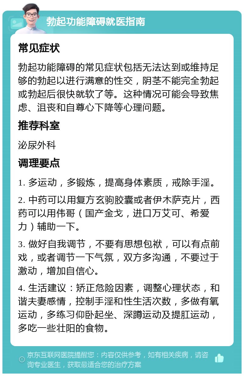 勃起功能障碍就医指南 常见症状 勃起功能障碍的常见症状包括无法达到或维持足够的勃起以进行满意的性交，阴茎不能完全勃起或勃起后很快就软了等。这种情况可能会导致焦虑、沮丧和自尊心下降等心理问题。 推荐科室 泌尿外科 调理要点 1. 多运动，多锻炼，提高身体素质，戒除手淫。 2. 中药可以用复方玄驹胶囊或者伊木萨克片，西药可以用伟哥（国产金戈，进口万艾可、希爱力）辅助一下。 3. 做好自我调节，不要有思想包袱，可以有点前戏，或者调节一下气氛，双方多沟通，不要过于激动，增加自信心。 4. 生活建议：矫正危险因素，调整心理状态，和谐夫妻感情，控制手淫和性生活次数，多做有氧运动，多练习仰卧起坐、深蹲运动及提肛运动，多吃一些壮阳的食物。