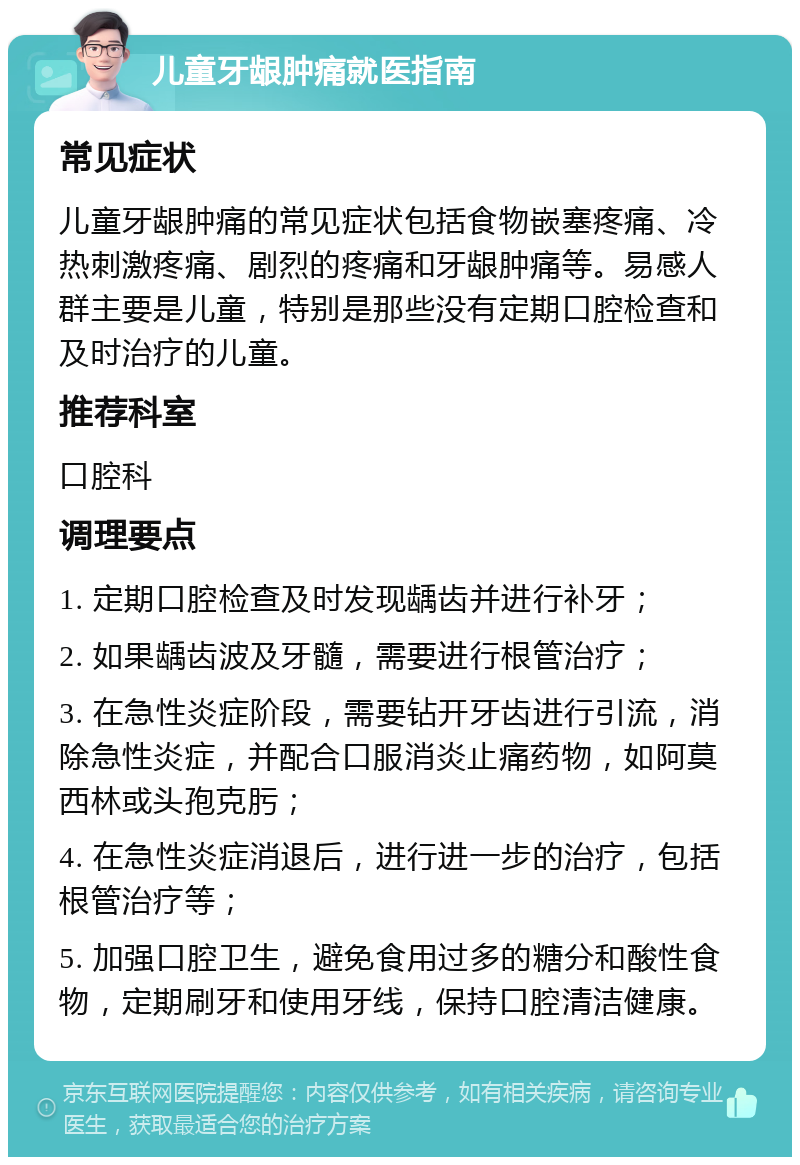 儿童牙龈肿痛就医指南 常见症状 儿童牙龈肿痛的常见症状包括食物嵌塞疼痛、冷热刺激疼痛、剧烈的疼痛和牙龈肿痛等。易感人群主要是儿童，特别是那些没有定期口腔检查和及时治疗的儿童。 推荐科室 口腔科 调理要点 1. 定期口腔检查及时发现龋齿并进行补牙； 2. 如果龋齿波及牙髓，需要进行根管治疗； 3. 在急性炎症阶段，需要钻开牙齿进行引流，消除急性炎症，并配合口服消炎止痛药物，如阿莫西林或头孢克肟； 4. 在急性炎症消退后，进行进一步的治疗，包括根管治疗等； 5. 加强口腔卫生，避免食用过多的糖分和酸性食物，定期刷牙和使用牙线，保持口腔清洁健康。