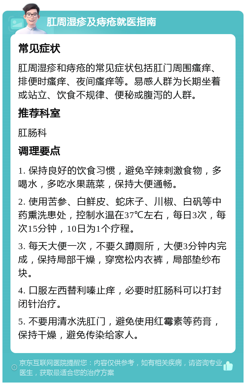 肛周湿疹及痔疮就医指南 常见症状 肛周湿疹和痔疮的常见症状包括肛门周围瘙痒、排便时瘙痒、夜间瘙痒等。易感人群为长期坐着或站立、饮食不规律、便秘或腹泻的人群。 推荐科室 肛肠科 调理要点 1. 保持良好的饮食习惯，避免辛辣刺激食物，多喝水，多吃水果蔬菜，保持大便通畅。 2. 使用苦参、白鲜皮、蛇床子、川椒、白矾等中药熏洗患处，控制水温在37℃左右，每日3次，每次15分钟，10日为1个疗程。 3. 每天大便一次，不要久蹲厕所，大便3分钟内完成，保持局部干燥，穿宽松内衣裤，局部垫纱布块。 4. 口服左西替利嗪止痒，必要时肛肠科可以打封闭针治疗。 5. 不要用清水洗肛门，避免使用红霉素等药膏，保持干燥，避免传染给家人。