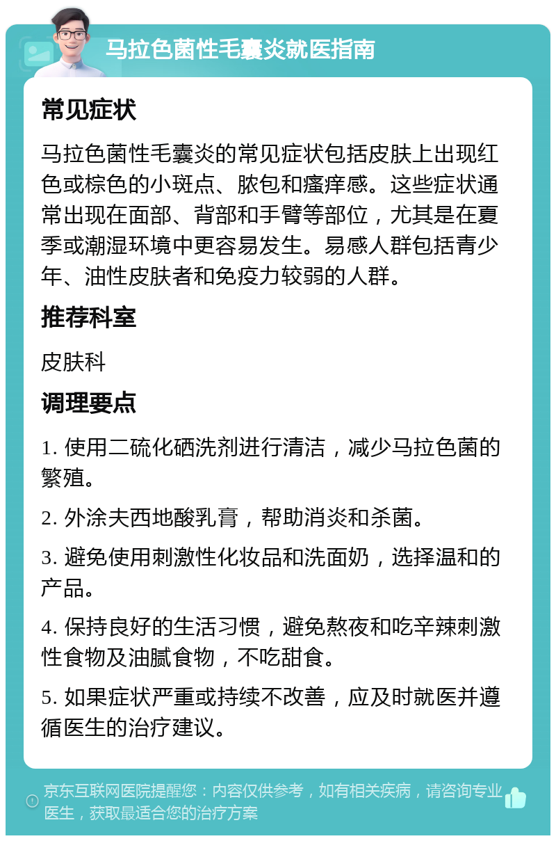 马拉色菌性毛囊炎就医指南 常见症状 马拉色菌性毛囊炎的常见症状包括皮肤上出现红色或棕色的小斑点、脓包和瘙痒感。这些症状通常出现在面部、背部和手臂等部位，尤其是在夏季或潮湿环境中更容易发生。易感人群包括青少年、油性皮肤者和免疫力较弱的人群。 推荐科室 皮肤科 调理要点 1. 使用二硫化硒洗剂进行清洁，减少马拉色菌的繁殖。 2. 外涂夫西地酸乳膏，帮助消炎和杀菌。 3. 避免使用刺激性化妆品和洗面奶，选择温和的产品。 4. 保持良好的生活习惯，避免熬夜和吃辛辣刺激性食物及油腻食物，不吃甜食。 5. 如果症状严重或持续不改善，应及时就医并遵循医生的治疗建议。