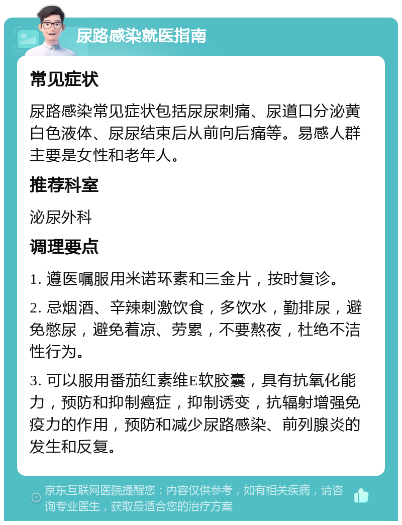 尿路感染就医指南 常见症状 尿路感染常见症状包括尿尿刺痛、尿道口分泌黄白色液体、尿尿结束后从前向后痛等。易感人群主要是女性和老年人。 推荐科室 泌尿外科 调理要点 1. 遵医嘱服用米诺环素和三金片，按时复诊。 2. 忌烟酒、辛辣刺激饮食，多饮水，勤排尿，避免憋尿，避免着凉、劳累，不要熬夜，杜绝不洁性行为。 3. 可以服用番茄红素维E软胶囊，具有抗氧化能力，预防和抑制癌症，抑制诱变，抗辐射增强免疫力的作用，预防和减少尿路感染、前列腺炎的发生和反复。