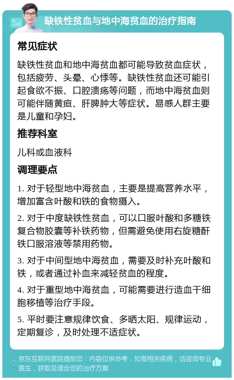 缺铁性贫血与地中海贫血的治疗指南 常见症状 缺铁性贫血和地中海贫血都可能导致贫血症状，包括疲劳、头晕、心悸等。缺铁性贫血还可能引起食欲不振、口腔溃疡等问题，而地中海贫血则可能伴随黄疸、肝脾肿大等症状。易感人群主要是儿童和孕妇。 推荐科室 儿科或血液科 调理要点 1. 对于轻型地中海贫血，主要是提高营养水平，增加富含叶酸和铁的食物摄入。 2. 对于中度缺铁性贫血，可以口服叶酸和多糖铁复合物胶囊等补铁药物，但需避免使用右旋糖酐铁口服溶液等禁用药物。 3. 对于中间型地中海贫血，需要及时补充叶酸和铁，或者通过补血来减轻贫血的程度。 4. 对于重型地中海贫血，可能需要进行造血干细胞移植等治疗手段。 5. 平时要注意规律饮食、多晒太阳、规律运动，定期复诊，及时处理不适症状。