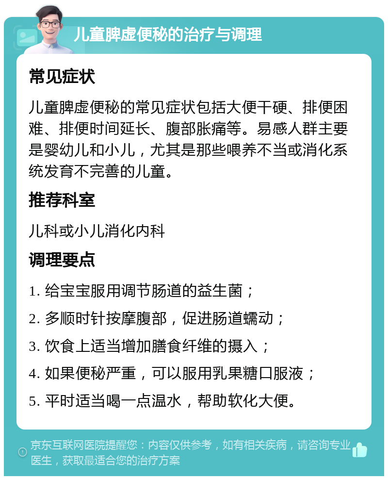 儿童脾虚便秘的治疗与调理 常见症状 儿童脾虚便秘的常见症状包括大便干硬、排便困难、排便时间延长、腹部胀痛等。易感人群主要是婴幼儿和小儿，尤其是那些喂养不当或消化系统发育不完善的儿童。 推荐科室 儿科或小儿消化内科 调理要点 1. 给宝宝服用调节肠道的益生菌； 2. 多顺时针按摩腹部，促进肠道蠕动； 3. 饮食上适当增加膳食纤维的摄入； 4. 如果便秘严重，可以服用乳果糖口服液； 5. 平时适当喝一点温水，帮助软化大便。