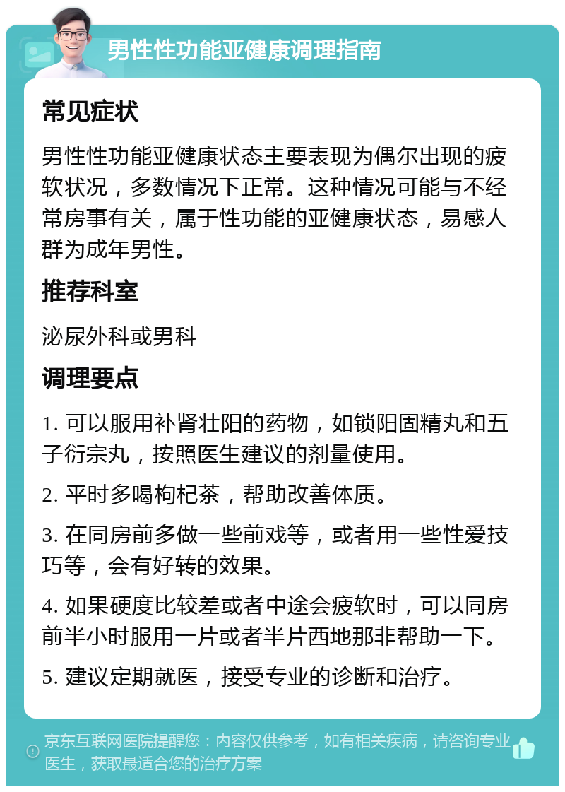 男性性功能亚健康调理指南 常见症状 男性性功能亚健康状态主要表现为偶尔出现的疲软状况，多数情况下正常。这种情况可能与不经常房事有关，属于性功能的亚健康状态，易感人群为成年男性。 推荐科室 泌尿外科或男科 调理要点 1. 可以服用补肾壮阳的药物，如锁阳固精丸和五子衍宗丸，按照医生建议的剂量使用。 2. 平时多喝枸杞茶，帮助改善体质。 3. 在同房前多做一些前戏等，或者用一些性爱技巧等，会有好转的效果。 4. 如果硬度比较差或者中途会疲软时，可以同房前半小时服用一片或者半片西地那非帮助一下。 5. 建议定期就医，接受专业的诊断和治疗。