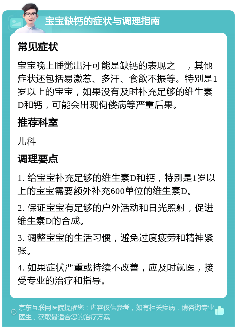 宝宝缺钙的症状与调理指南 常见症状 宝宝晚上睡觉出汗可能是缺钙的表现之一，其他症状还包括易激惹、多汗、食欲不振等。特别是1岁以上的宝宝，如果没有及时补充足够的维生素D和钙，可能会出现佝偻病等严重后果。 推荐科室 儿科 调理要点 1. 给宝宝补充足够的维生素D和钙，特别是1岁以上的宝宝需要额外补充600单位的维生素D。 2. 保证宝宝有足够的户外活动和日光照射，促进维生素D的合成。 3. 调整宝宝的生活习惯，避免过度疲劳和精神紧张。 4. 如果症状严重或持续不改善，应及时就医，接受专业的治疗和指导。