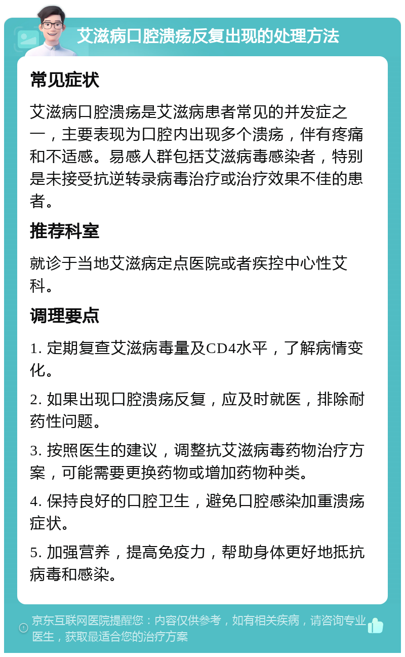 艾滋病口腔溃疡反复出现的处理方法 常见症状 艾滋病口腔溃疡是艾滋病患者常见的并发症之一，主要表现为口腔内出现多个溃疡，伴有疼痛和不适感。易感人群包括艾滋病毒感染者，特别是未接受抗逆转录病毒治疗或治疗效果不佳的患者。 推荐科室 就诊于当地艾滋病定点医院或者疾控中心性艾科。 调理要点 1. 定期复查艾滋病毒量及CD4水平，了解病情变化。 2. 如果出现口腔溃疡反复，应及时就医，排除耐药性问题。 3. 按照医生的建议，调整抗艾滋病毒药物治疗方案，可能需要更换药物或增加药物种类。 4. 保持良好的口腔卫生，避免口腔感染加重溃疡症状。 5. 加强营养，提高免疫力，帮助身体更好地抵抗病毒和感染。