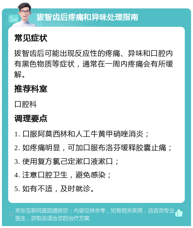 拔智齿后疼痛和异味处理指南 常见症状 拔智齿后可能出现反应性的疼痛、异味和口腔内有黑色物质等症状，通常在一周内疼痛会有所缓解。 推荐科室 口腔科 调理要点 1. 口服阿莫西林和人工牛黄甲硝唑消炎； 2. 如疼痛明显，可加口服布洛芬缓释胶囊止痛； 3. 使用复方氯己定漱口液漱口； 4. 注意口腔卫生，避免感染； 5. 如有不适，及时就诊。