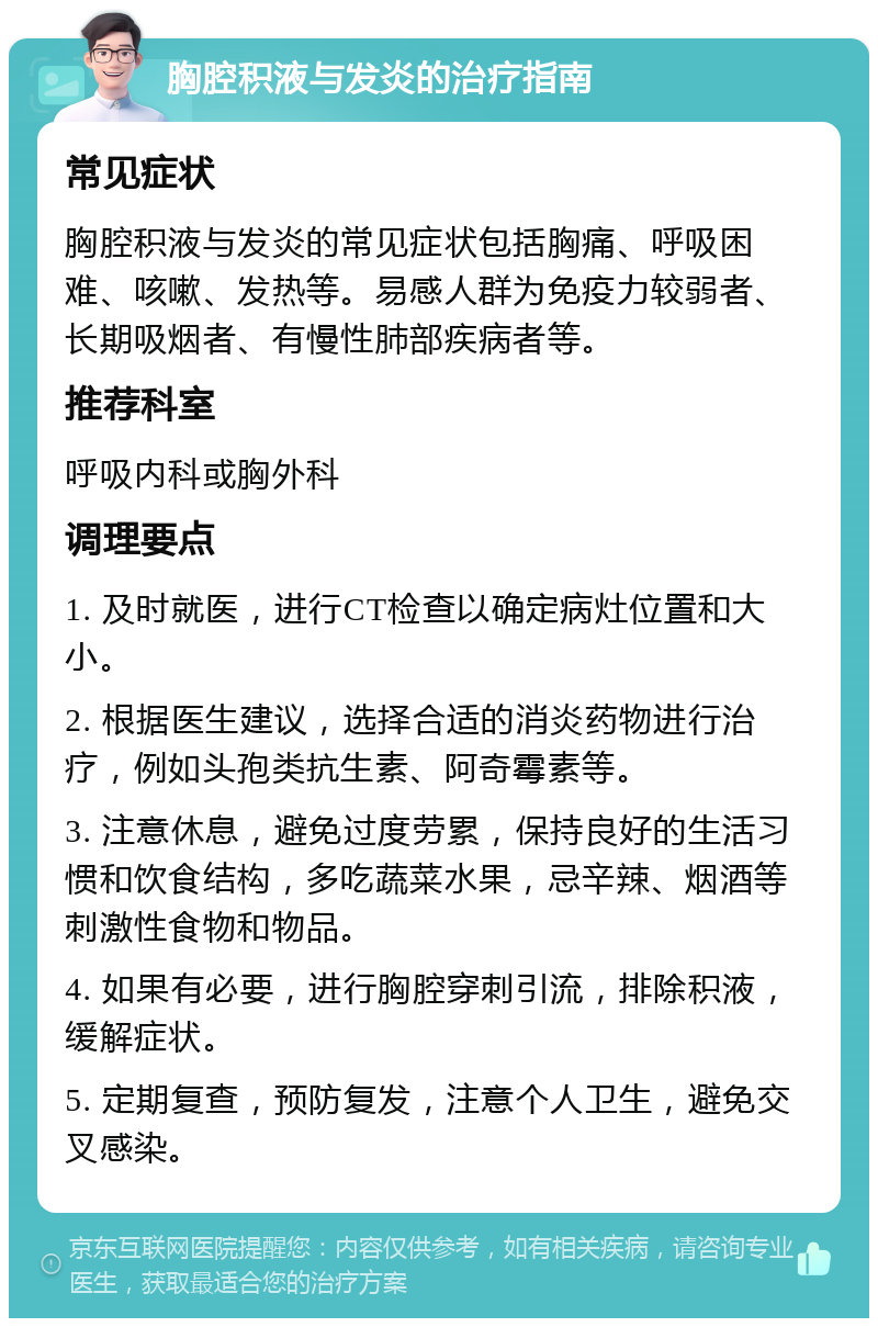 胸腔积液与发炎的治疗指南 常见症状 胸腔积液与发炎的常见症状包括胸痛、呼吸困难、咳嗽、发热等。易感人群为免疫力较弱者、长期吸烟者、有慢性肺部疾病者等。 推荐科室 呼吸内科或胸外科 调理要点 1. 及时就医，进行CT检查以确定病灶位置和大小。 2. 根据医生建议，选择合适的消炎药物进行治疗，例如头孢类抗生素、阿奇霉素等。 3. 注意休息，避免过度劳累，保持良好的生活习惯和饮食结构，多吃蔬菜水果，忌辛辣、烟酒等刺激性食物和物品。 4. 如果有必要，进行胸腔穿刺引流，排除积液，缓解症状。 5. 定期复查，预防复发，注意个人卫生，避免交叉感染。