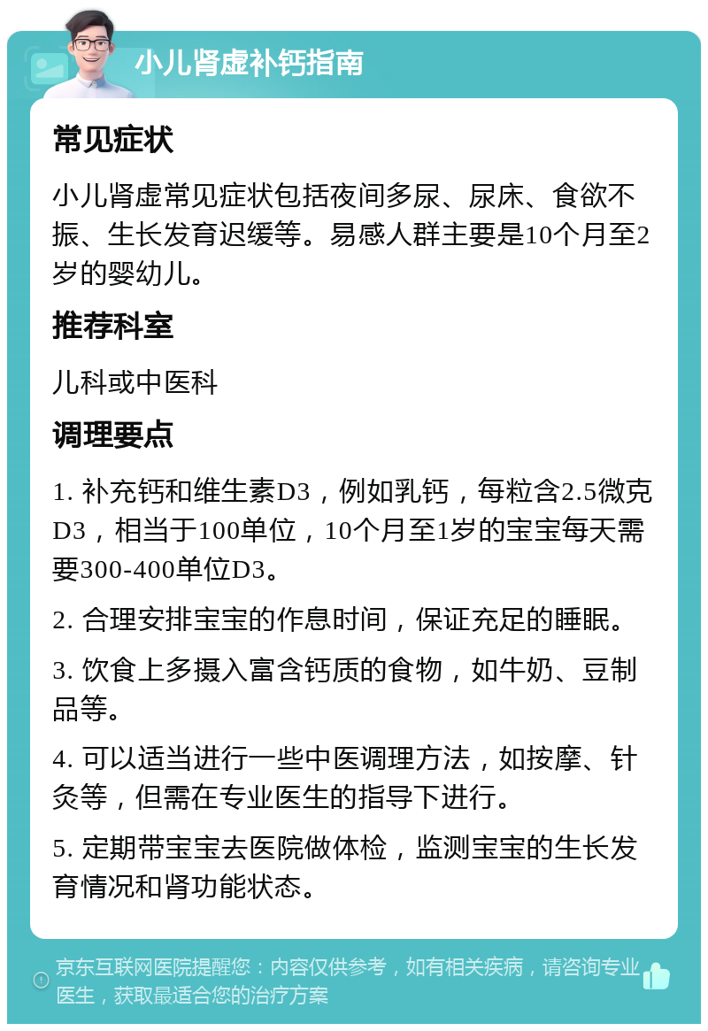 小儿肾虚补钙指南 常见症状 小儿肾虚常见症状包括夜间多尿、尿床、食欲不振、生长发育迟缓等。易感人群主要是10个月至2岁的婴幼儿。 推荐科室 儿科或中医科 调理要点 1. 补充钙和维生素D3，例如乳钙，每粒含2.5微克D3，相当于100单位，10个月至1岁的宝宝每天需要300-400单位D3。 2. 合理安排宝宝的作息时间，保证充足的睡眠。 3. 饮食上多摄入富含钙质的食物，如牛奶、豆制品等。 4. 可以适当进行一些中医调理方法，如按摩、针灸等，但需在专业医生的指导下进行。 5. 定期带宝宝去医院做体检，监测宝宝的生长发育情况和肾功能状态。