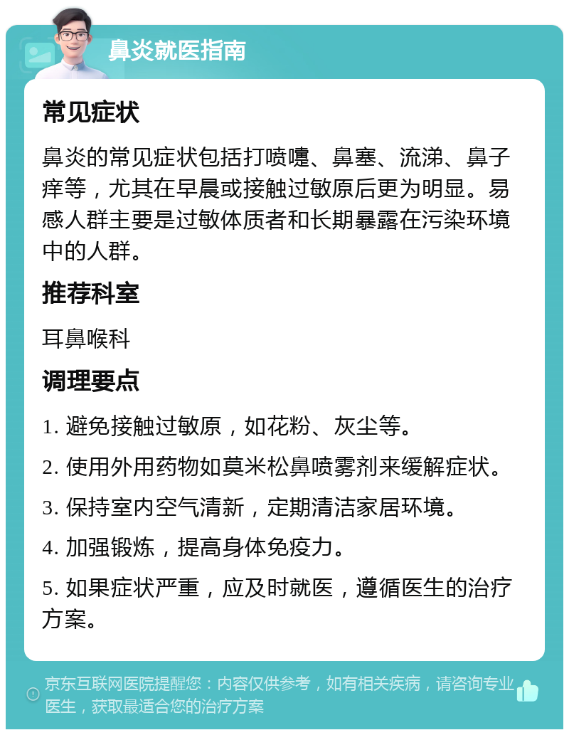 鼻炎就医指南 常见症状 鼻炎的常见症状包括打喷嚏、鼻塞、流涕、鼻子痒等，尤其在早晨或接触过敏原后更为明显。易感人群主要是过敏体质者和长期暴露在污染环境中的人群。 推荐科室 耳鼻喉科 调理要点 1. 避免接触过敏原，如花粉、灰尘等。 2. 使用外用药物如莫米松鼻喷雾剂来缓解症状。 3. 保持室内空气清新，定期清洁家居环境。 4. 加强锻炼，提高身体免疫力。 5. 如果症状严重，应及时就医，遵循医生的治疗方案。