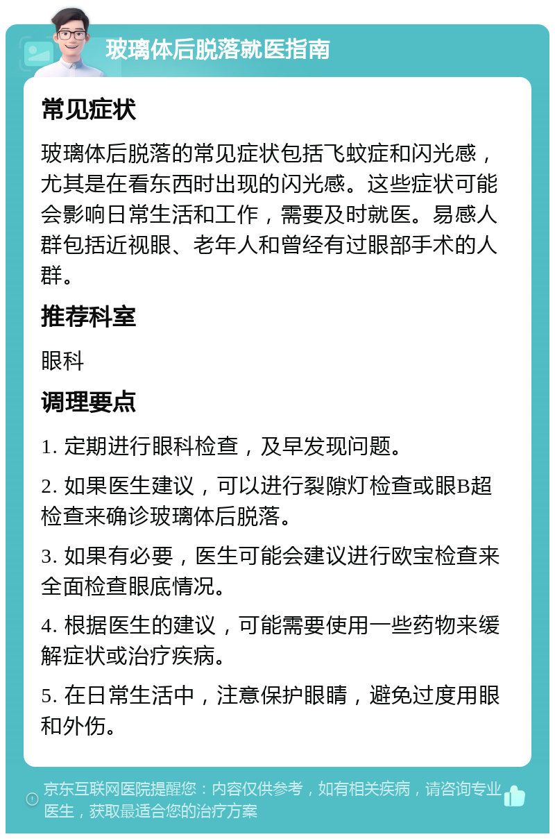 玻璃体后脱落就医指南 常见症状 玻璃体后脱落的常见症状包括飞蚊症和闪光感，尤其是在看东西时出现的闪光感。这些症状可能会影响日常生活和工作，需要及时就医。易感人群包括近视眼、老年人和曾经有过眼部手术的人群。 推荐科室 眼科 调理要点 1. 定期进行眼科检查，及早发现问题。 2. 如果医生建议，可以进行裂隙灯检查或眼B超检查来确诊玻璃体后脱落。 3. 如果有必要，医生可能会建议进行欧宝检查来全面检查眼底情况。 4. 根据医生的建议，可能需要使用一些药物来缓解症状或治疗疾病。 5. 在日常生活中，注意保护眼睛，避免过度用眼和外伤。