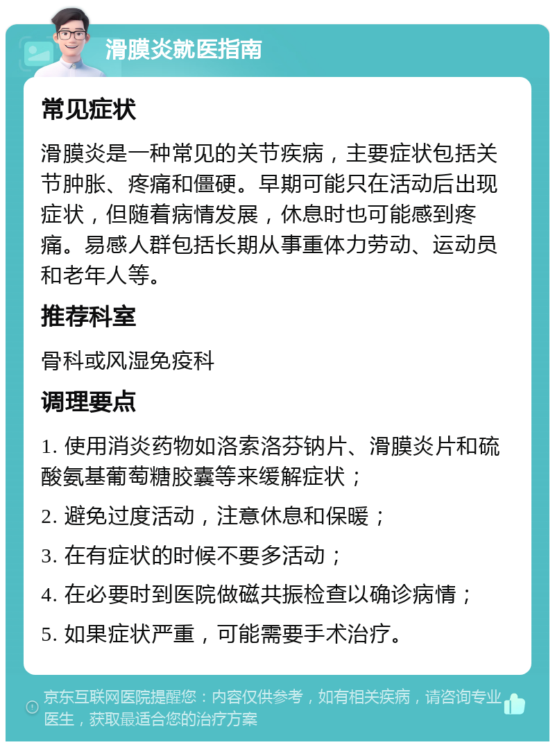 滑膜炎就医指南 常见症状 滑膜炎是一种常见的关节疾病，主要症状包括关节肿胀、疼痛和僵硬。早期可能只在活动后出现症状，但随着病情发展，休息时也可能感到疼痛。易感人群包括长期从事重体力劳动、运动员和老年人等。 推荐科室 骨科或风湿免疫科 调理要点 1. 使用消炎药物如洛索洛芬钠片、滑膜炎片和硫酸氨基葡萄糖胶囊等来缓解症状； 2. 避免过度活动，注意休息和保暖； 3. 在有症状的时候不要多活动； 4. 在必要时到医院做磁共振检查以确诊病情； 5. 如果症状严重，可能需要手术治疗。