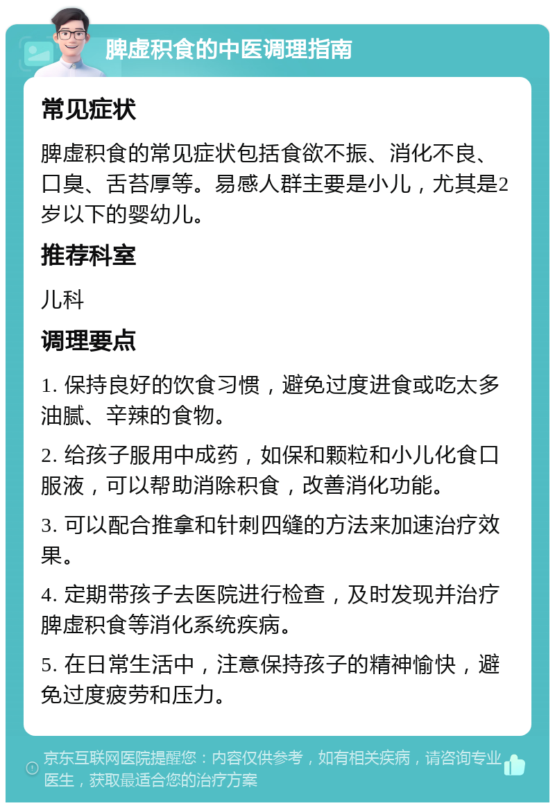 脾虚积食的中医调理指南 常见症状 脾虚积食的常见症状包括食欲不振、消化不良、口臭、舌苔厚等。易感人群主要是小儿，尤其是2岁以下的婴幼儿。 推荐科室 儿科 调理要点 1. 保持良好的饮食习惯，避免过度进食或吃太多油腻、辛辣的食物。 2. 给孩子服用中成药，如保和颗粒和小儿化食口服液，可以帮助消除积食，改善消化功能。 3. 可以配合推拿和针刺四缝的方法来加速治疗效果。 4. 定期带孩子去医院进行检查，及时发现并治疗脾虚积食等消化系统疾病。 5. 在日常生活中，注意保持孩子的精神愉快，避免过度疲劳和压力。