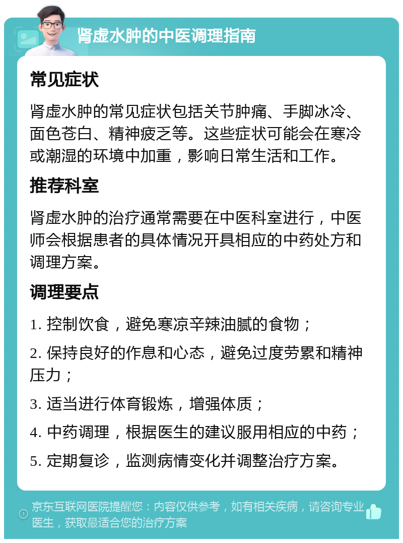 肾虚水肿的中医调理指南 常见症状 肾虚水肿的常见症状包括关节肿痛、手脚冰冷、面色苍白、精神疲乏等。这些症状可能会在寒冷或潮湿的环境中加重，影响日常生活和工作。 推荐科室 肾虚水肿的治疗通常需要在中医科室进行，中医师会根据患者的具体情况开具相应的中药处方和调理方案。 调理要点 1. 控制饮食，避免寒凉辛辣油腻的食物； 2. 保持良好的作息和心态，避免过度劳累和精神压力； 3. 适当进行体育锻炼，增强体质； 4. 中药调理，根据医生的建议服用相应的中药； 5. 定期复诊，监测病情变化并调整治疗方案。