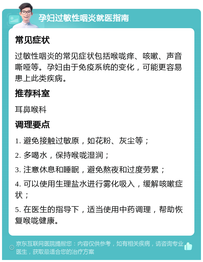 孕妇过敏性咽炎就医指南 常见症状 过敏性咽炎的常见症状包括喉咙痒、咳嗽、声音嘶哑等。孕妇由于免疫系统的变化，可能更容易患上此类疾病。 推荐科室 耳鼻喉科 调理要点 1. 避免接触过敏原，如花粉、灰尘等； 2. 多喝水，保持喉咙湿润； 3. 注意休息和睡眠，避免熬夜和过度劳累； 4. 可以使用生理盐水进行雾化吸入，缓解咳嗽症状； 5. 在医生的指导下，适当使用中药调理，帮助恢复喉咙健康。