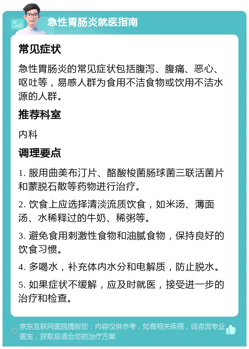 急性胃肠炎就医指南 常见症状 急性胃肠炎的常见症状包括腹泻、腹痛、恶心、呕吐等，易感人群为食用不洁食物或饮用不洁水源的人群。 推荐科室 内科 调理要点 1. 服用曲美布汀片、酪酸梭菌肠球菌三联活菌片和蒙脱石散等药物进行治疗。 2. 饮食上应选择清淡流质饮食，如米汤、薄面汤、水稀释过的牛奶、稀粥等。 3. 避免食用刺激性食物和油腻食物，保持良好的饮食习惯。 4. 多喝水，补充体内水分和电解质，防止脱水。 5. 如果症状不缓解，应及时就医，接受进一步的治疗和检查。