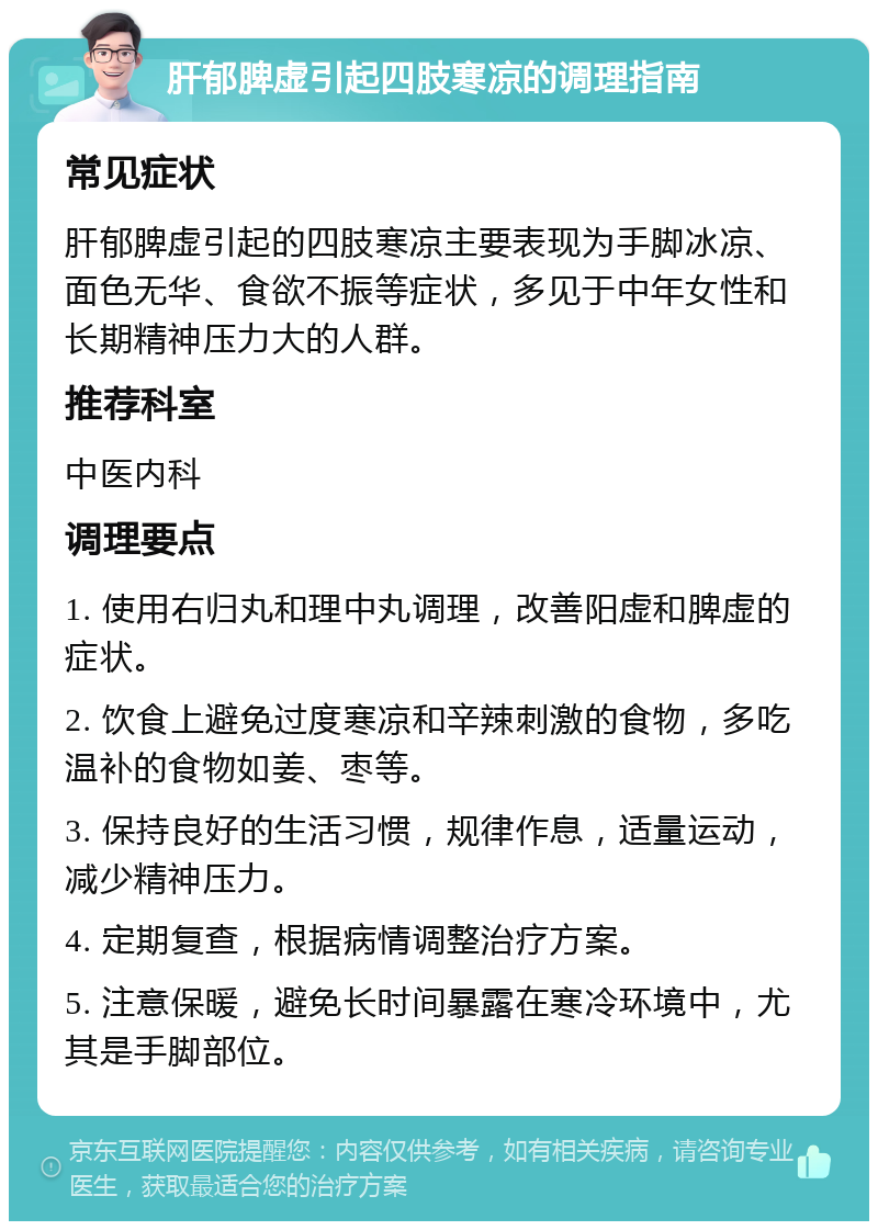 肝郁脾虚引起四肢寒凉的调理指南 常见症状 肝郁脾虚引起的四肢寒凉主要表现为手脚冰凉、面色无华、食欲不振等症状，多见于中年女性和长期精神压力大的人群。 推荐科室 中医内科 调理要点 1. 使用右归丸和理中丸调理，改善阳虚和脾虚的症状。 2. 饮食上避免过度寒凉和辛辣刺激的食物，多吃温补的食物如姜、枣等。 3. 保持良好的生活习惯，规律作息，适量运动，减少精神压力。 4. 定期复查，根据病情调整治疗方案。 5. 注意保暖，避免长时间暴露在寒冷环境中，尤其是手脚部位。