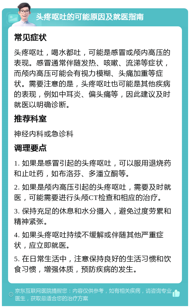 头疼呕吐的可能原因及就医指南 常见症状 头疼呕吐，喝水都吐，可能是感冒或颅内高压的表现。感冒通常伴随发热、咳嗽、流涕等症状，而颅内高压可能会有视力模糊、头痛加重等症状。需要注意的是，头疼呕吐也可能是其他疾病的表现，例如中耳炎、偏头痛等，因此建议及时就医以明确诊断。 推荐科室 神经内科或急诊科 调理要点 1. 如果是感冒引起的头疼呕吐，可以服用退烧药和止吐药，如布洛芬、多潘立酮等。 2. 如果是颅内高压引起的头疼呕吐，需要及时就医，可能需要进行头颅CT检查和相应的治疗。 3. 保持充足的休息和水分摄入，避免过度劳累和精神紧张。 4. 如果头疼呕吐持续不缓解或伴随其他严重症状，应立即就医。 5. 在日常生活中，注意保持良好的生活习惯和饮食习惯，增强体质，预防疾病的发生。