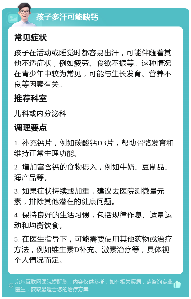 孩子多汗可能缺钙 常见症状 孩子在活动或睡觉时都容易出汗，可能伴随着其他不适症状，例如疲劳、食欲不振等。这种情况在青少年中较为常见，可能与生长发育、营养不良等因素有关。 推荐科室 儿科或内分泌科 调理要点 1. 补充钙片，例如碳酸钙D3片，帮助骨骼发育和维持正常生理功能。 2. 增加富含钙的食物摄入，例如牛奶、豆制品、海产品等。 3. 如果症状持续或加重，建议去医院测微量元素，排除其他潜在的健康问题。 4. 保持良好的生活习惯，包括规律作息、适量运动和均衡饮食。 5. 在医生指导下，可能需要使用其他药物或治疗方法，例如维生素D补充、激素治疗等，具体视个人情况而定。