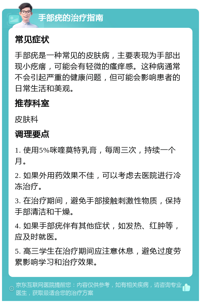 手部疣的治疗指南 常见症状 手部疣是一种常见的皮肤病，主要表现为手部出现小疙瘩，可能会有轻微的瘙痒感。这种病通常不会引起严重的健康问题，但可能会影响患者的日常生活和美观。 推荐科室 皮肤科 调理要点 1. 使用5%咪喹莫特乳膏，每周三次，持续一个月。 2. 如果外用药效果不佳，可以考虑去医院进行冷冻治疗。 3. 在治疗期间，避免手部接触刺激性物质，保持手部清洁和干燥。 4. 如果手部疣伴有其他症状，如发热、红肿等，应及时就医。 5. 高三学生在治疗期间应注意休息，避免过度劳累影响学习和治疗效果。