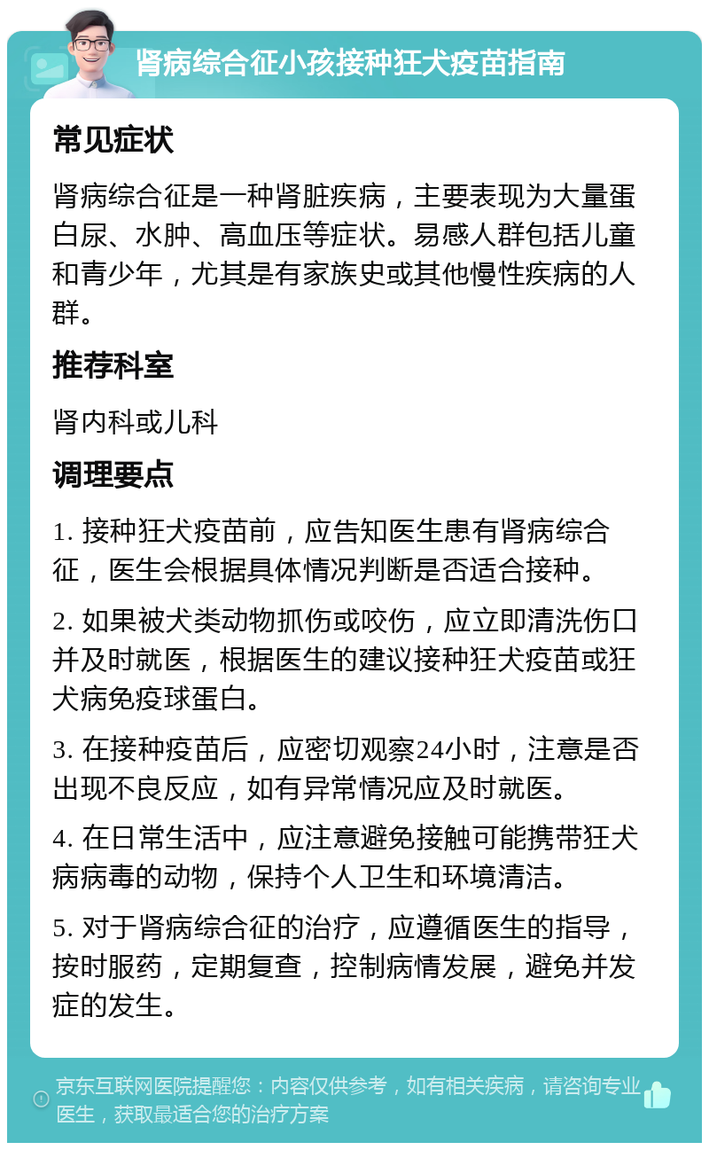 肾病综合征小孩接种狂犬疫苗指南 常见症状 肾病综合征是一种肾脏疾病，主要表现为大量蛋白尿、水肿、高血压等症状。易感人群包括儿童和青少年，尤其是有家族史或其他慢性疾病的人群。 推荐科室 肾内科或儿科 调理要点 1. 接种狂犬疫苗前，应告知医生患有肾病综合征，医生会根据具体情况判断是否适合接种。 2. 如果被犬类动物抓伤或咬伤，应立即清洗伤口并及时就医，根据医生的建议接种狂犬疫苗或狂犬病免疫球蛋白。 3. 在接种疫苗后，应密切观察24小时，注意是否出现不良反应，如有异常情况应及时就医。 4. 在日常生活中，应注意避免接触可能携带狂犬病病毒的动物，保持个人卫生和环境清洁。 5. 对于肾病综合征的治疗，应遵循医生的指导，按时服药，定期复查，控制病情发展，避免并发症的发生。