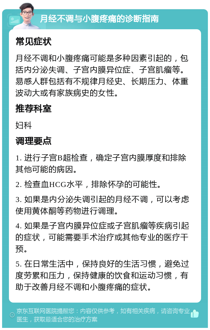 月经不调与小腹疼痛的诊断指南 常见症状 月经不调和小腹疼痛可能是多种因素引起的，包括内分泌失调、子宫内膜异位症、子宫肌瘤等。易感人群包括有不规律月经史、长期压力、体重波动大或有家族病史的女性。 推荐科室 妇科 调理要点 1. 进行子宫B超检查，确定子宫内膜厚度和排除其他可能的病因。 2. 检查血HCG水平，排除怀孕的可能性。 3. 如果是内分泌失调引起的月经不调，可以考虑使用黄体酮等药物进行调理。 4. 如果是子宫内膜异位症或子宫肌瘤等疾病引起的症状，可能需要手术治疗或其他专业的医疗干预。 5. 在日常生活中，保持良好的生活习惯，避免过度劳累和压力，保持健康的饮食和运动习惯，有助于改善月经不调和小腹疼痛的症状。