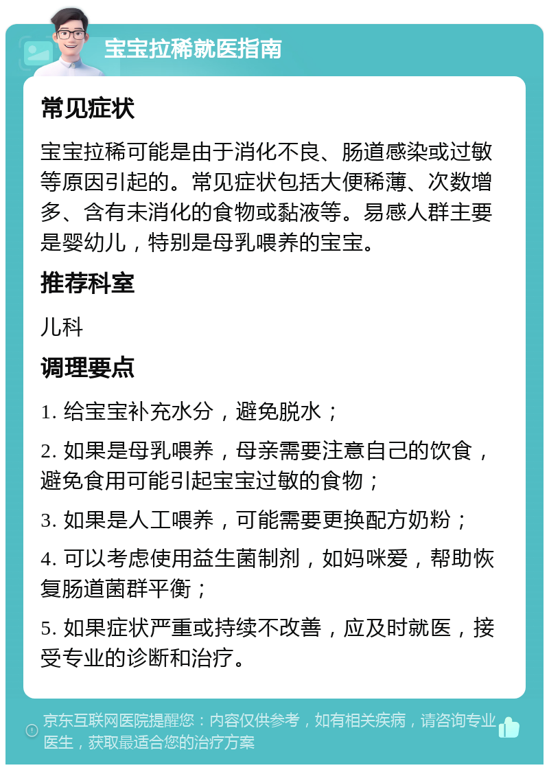 宝宝拉稀就医指南 常见症状 宝宝拉稀可能是由于消化不良、肠道感染或过敏等原因引起的。常见症状包括大便稀薄、次数增多、含有未消化的食物或黏液等。易感人群主要是婴幼儿，特别是母乳喂养的宝宝。 推荐科室 儿科 调理要点 1. 给宝宝补充水分，避免脱水； 2. 如果是母乳喂养，母亲需要注意自己的饮食，避免食用可能引起宝宝过敏的食物； 3. 如果是人工喂养，可能需要更换配方奶粉； 4. 可以考虑使用益生菌制剂，如妈咪爱，帮助恢复肠道菌群平衡； 5. 如果症状严重或持续不改善，应及时就医，接受专业的诊断和治疗。