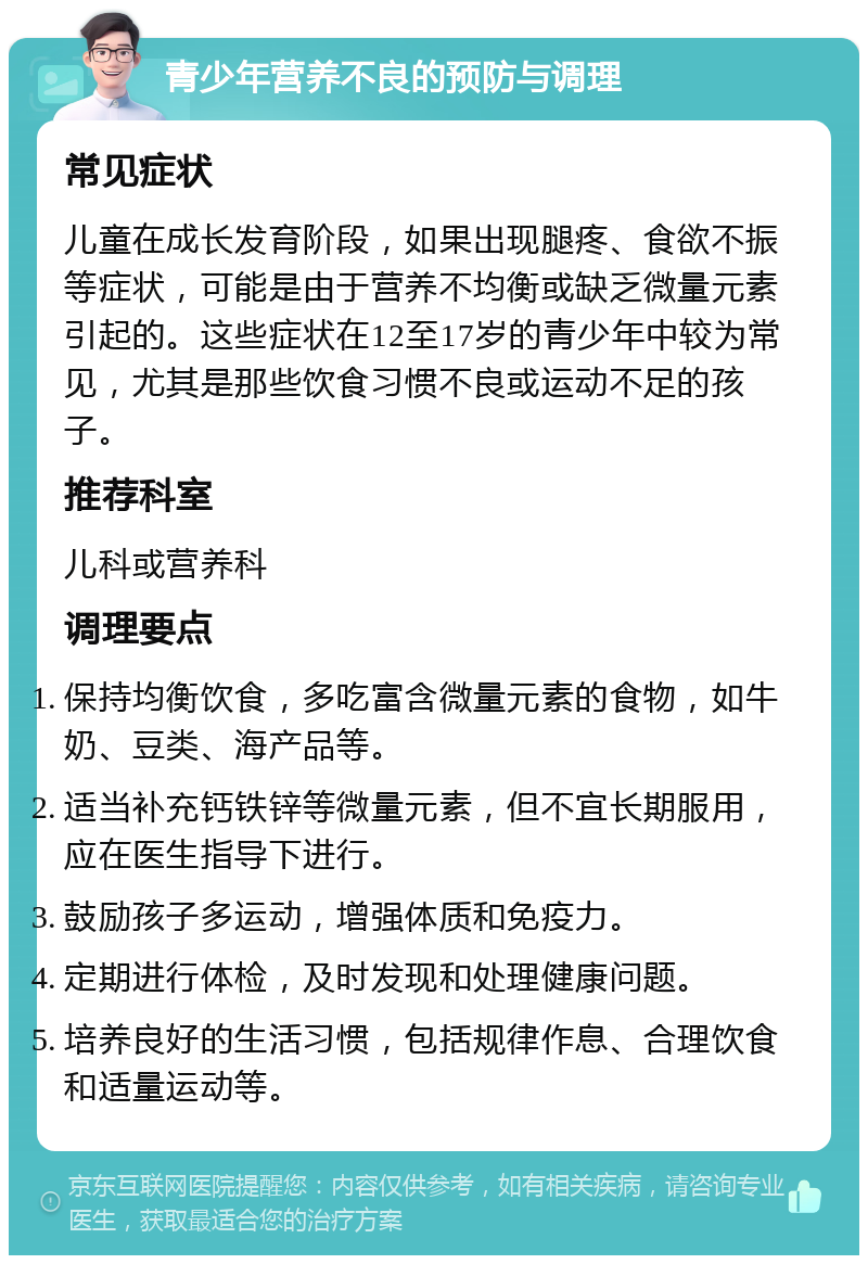 青少年营养不良的预防与调理 常见症状 儿童在成长发育阶段，如果出现腿疼、食欲不振等症状，可能是由于营养不均衡或缺乏微量元素引起的。这些症状在12至17岁的青少年中较为常见，尤其是那些饮食习惯不良或运动不足的孩子。 推荐科室 儿科或营养科 调理要点 保持均衡饮食，多吃富含微量元素的食物，如牛奶、豆类、海产品等。 适当补充钙铁锌等微量元素，但不宜长期服用，应在医生指导下进行。 鼓励孩子多运动，增强体质和免疫力。 定期进行体检，及时发现和处理健康问题。 培养良好的生活习惯，包括规律作息、合理饮食和适量运动等。