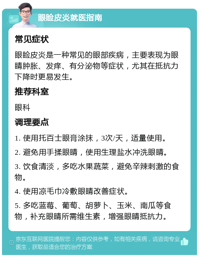 眼睑皮炎就医指南 常见症状 眼睑皮炎是一种常见的眼部疾病，主要表现为眼睛肿胀、发痒、有分泌物等症状，尤其在抵抗力下降时更易发生。 推荐科室 眼科 调理要点 1. 使用托百士眼膏涂抹，3次/天，适量使用。 2. 避免用手揉眼睛，使用生理盐水冲洗眼睛。 3. 饮食清淡，多吃水果蔬菜，避免辛辣刺激的食物。 4. 使用凉毛巾冷敷眼睛改善症状。 5. 多吃蓝莓、葡萄、胡萝卜、玉米、南瓜等食物，补充眼睛所需维生素，增强眼睛抵抗力。